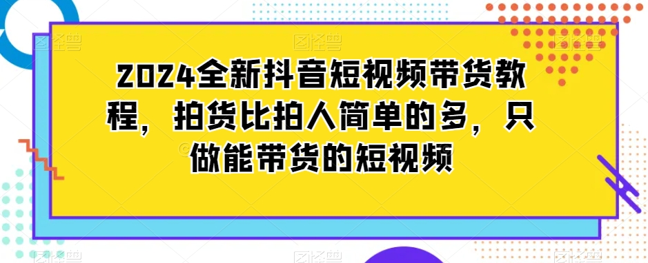 2024全新抖音短视频带货教程，拍货比拍人简单的多，只做能带货的短视频-新手副业项目