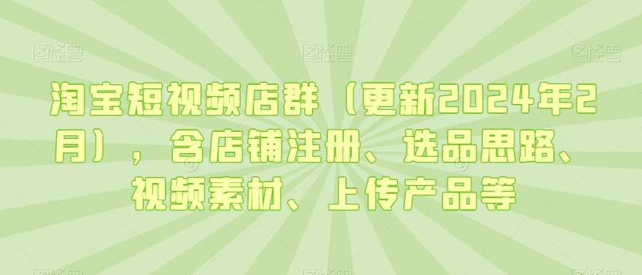 淘宝短视频店群（更新2024年2月），含店铺注册、选品思路、视频素材、上传产品等-新手副业项目