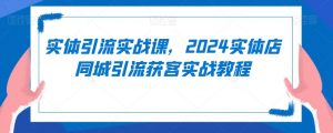 实体引流实战课，2024实体店同城引流获客实战教程-新手副业项目