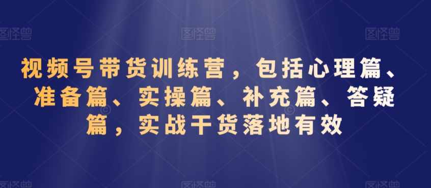 视频号带货训练营，包括心理篇、准备篇、实操篇、补充篇、答疑篇，实战干货落地有效-新手副业项目