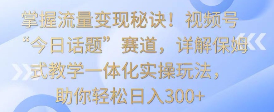 掌握流量变现秘诀！视频号“今日话题”赛道，详解保姆式教学一体化实操玩法，助你轻松日入300+【揭秘】-新手副业项目