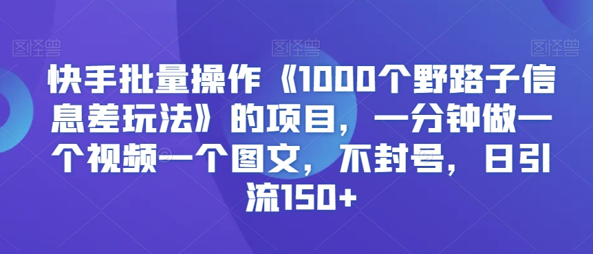快手批量操作《1000个野路子信息差玩法》的项目，一分钟做一个视频一个图文，不封号，日引流150+【揭秘】-新手副业项目