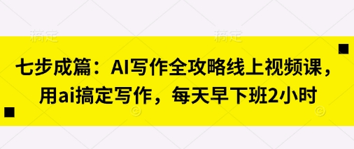 七步成篇：AI写作全攻略线上视频课，用ai搞定写作，每天早下班2小时-新手副业项目