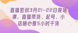 直播密训3月21~22日现场课，​直播带货、起号、小店随心推5小时干货-新手副业项目