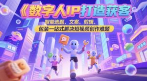 数字人IP打造获客变现实操课，智能选题、文案、剪辑、包装一站式解决短视频创作难题-新手副业项目